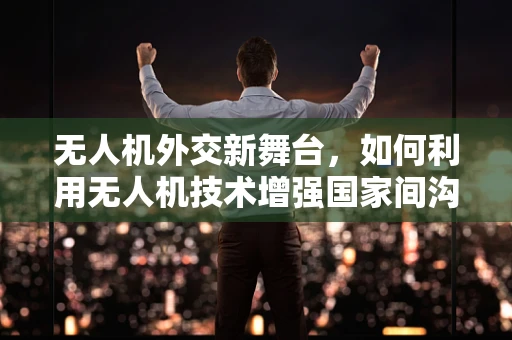 无人机外交新舞台，如何利用无人机技术增强国家间沟通与合作？