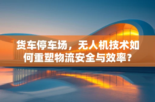 货车停车场，无人机技术如何重塑物流安全与效率？