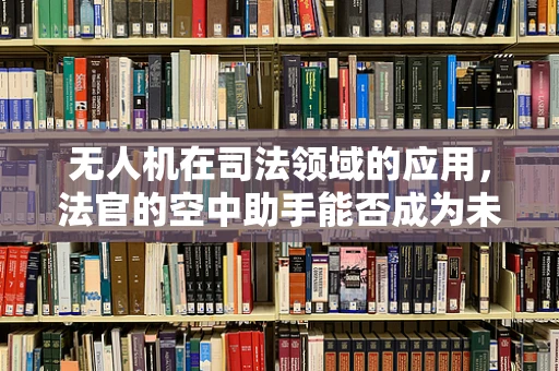 无人机在司法领域的应用，法官的空中助手能否成为未来趋势？
