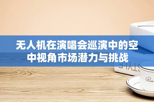 无人机在演唱会巡演中的空中视角市场潜力与挑战