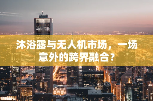 沐浴露与无人机市场，一场意外的跨界融合？