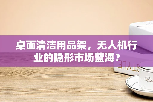 桌面清洁用品架，无人机行业的隐形市场蓝海？