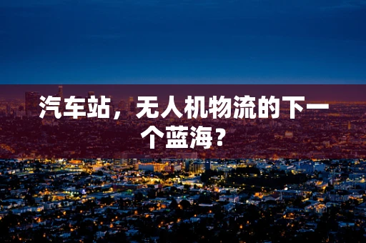 汽车站，无人机物流的下一个蓝海？