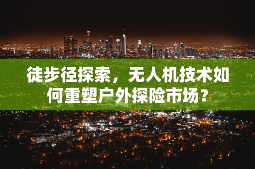 徒步径探索，无人机技术如何重塑户外探险市场？