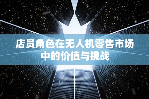 店员角色在无人机零售市场中的价值与挑战