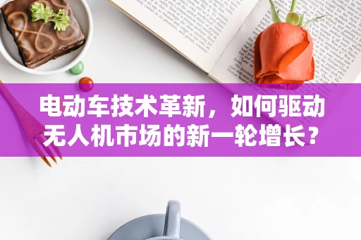 电动车技术革新，如何驱动无人机市场的新一轮增长？
