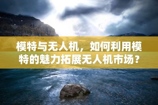模特与无人机，如何利用模特的魅力拓展无人机市场？