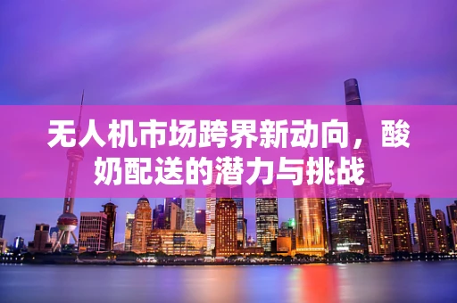 无人机市场跨界新动向，酸奶配送的潜力与挑战