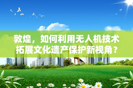敦煌，如何利用无人机技术拓展文化遗产保护新视角？