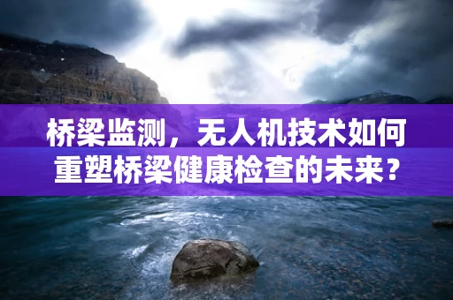 桥梁监测，无人机技术如何重塑桥梁健康检查的未来？