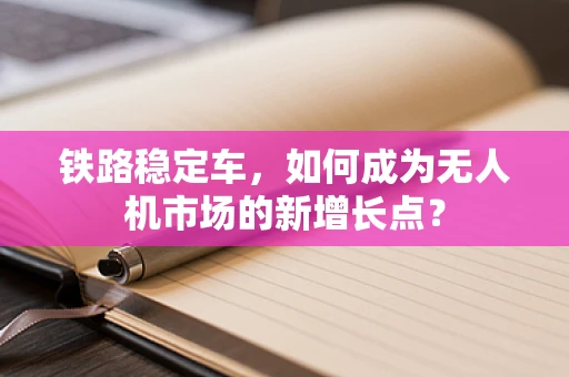铁路稳定车，如何成为无人机市场的新增长点？