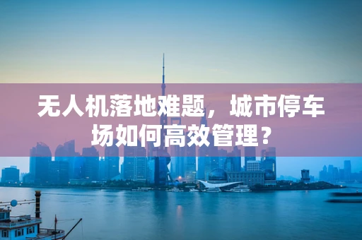 无人机落地难题，城市停车场如何高效管理？