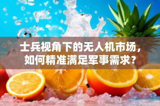 士兵视角下的无人机市场，如何精准满足军事需求？