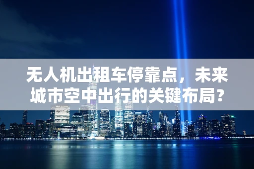无人机出租车停靠点，未来城市空中出行的关键布局？