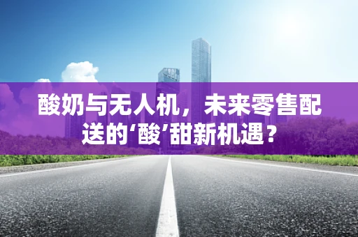 酸奶与无人机，未来零售配送的‘酸’甜新机遇？