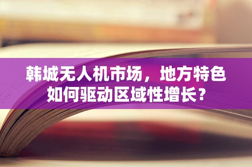 韩城无人机市场，地方特色如何驱动区域性增长？