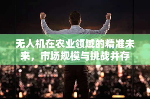 无人机在农业领域的精准未来，市场规模与挑战并存