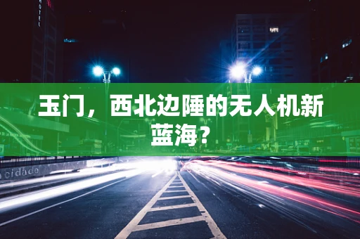 玉门，西北边陲的无人机新蓝海？