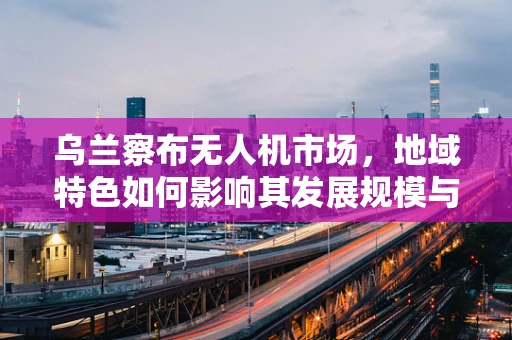 乌兰察布无人机市场，地域特色如何影响其发展规模与趋势？