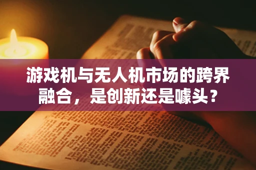 游戏机与无人机市场的跨界融合，是创新还是噱头？
