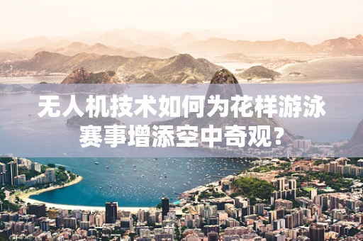 无人机技术如何为花样游泳赛事增添空中奇观？