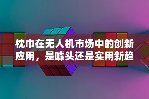 枕巾在无人机市场中的创新应用，是噱头还是实用新趋势？