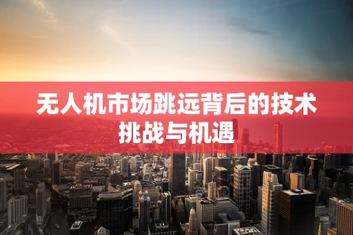 无人机市场跳远背后的技术挑战与机遇