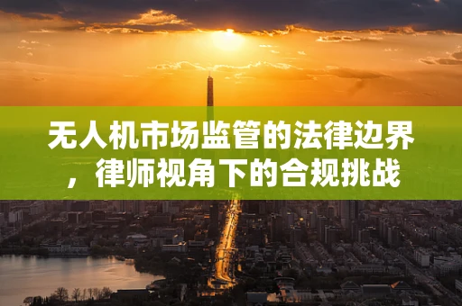 无人机市场监管的法律边界，律师视角下的合规挑战