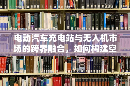 电动汽车充电站与无人机市场的跨界融合，如何构建空中与地面的智能充电生态？