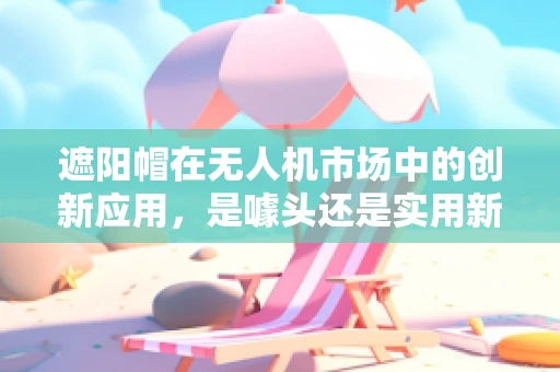 遮阳帽在无人机市场中的创新应用，是噱头还是实用新趋势？