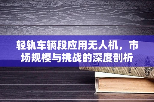 轻轨车辆段应用无人机，市场规模与挑战的深度剖析