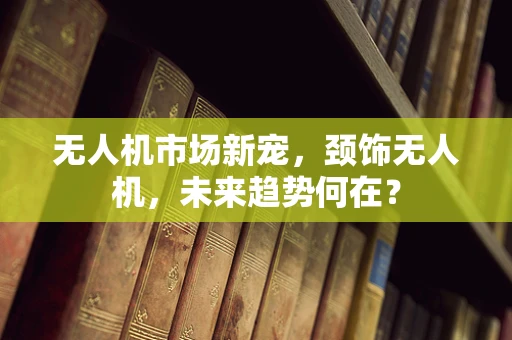 无人机市场新宠，颈饰无人机，未来趋势何在？