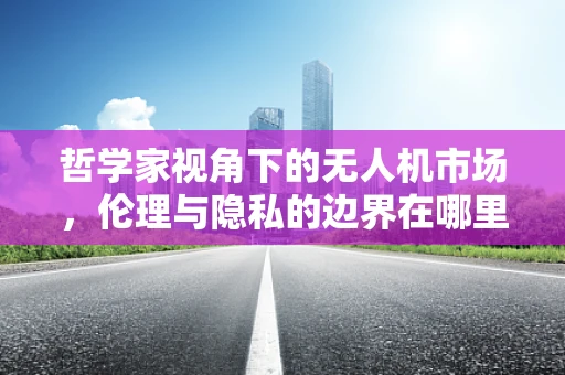 哲学家视角下的无人机市场，伦理与隐私的边界在哪里？