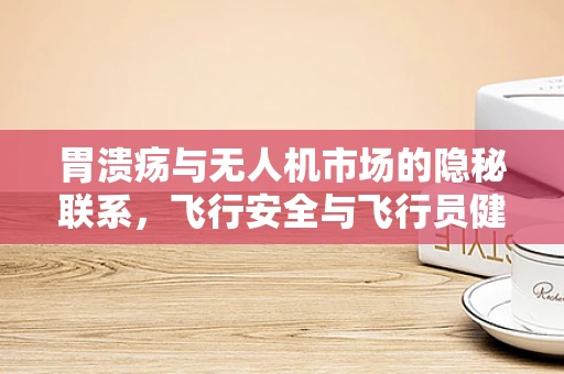 胃溃疡与无人机市场的隐秘联系，飞行安全与飞行员健康如何共舞？