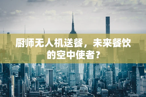 厨师无人机送餐，未来餐饮的空中使者？