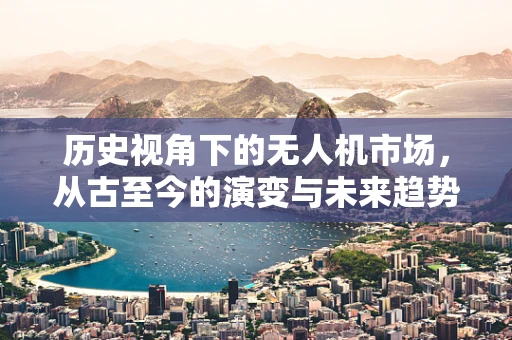 历史视角下的无人机市场，从古至今的演变与未来趋势