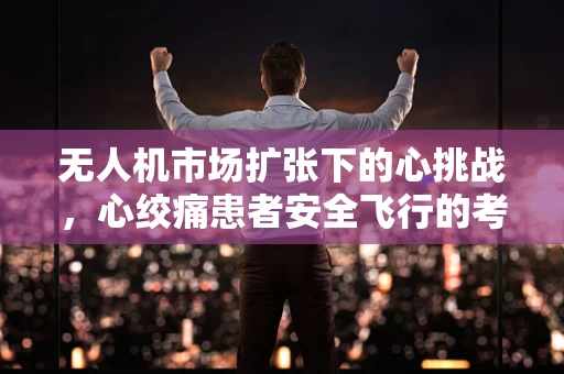 无人机市场扩张下的心挑战，心绞痛患者安全飞行的考量