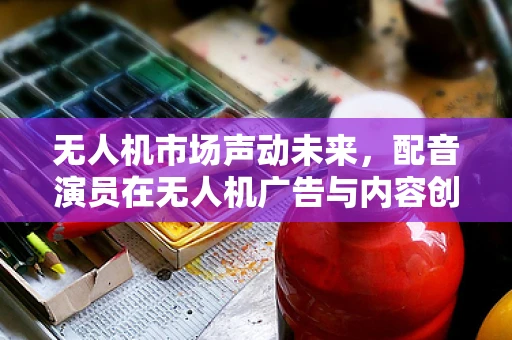 无人机市场声动未来，配音演员在无人机广告与内容创作中的角色与挑战