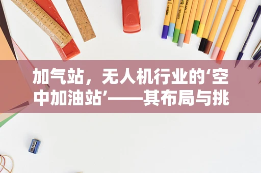 加气站，无人机行业的‘空中加油站’——其布局与挑战何在？