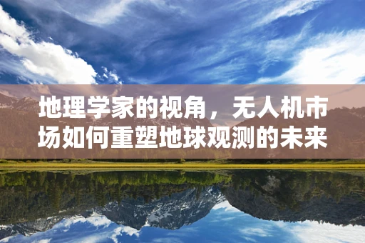 地理学家的视角，无人机市场如何重塑地球观测的未来？