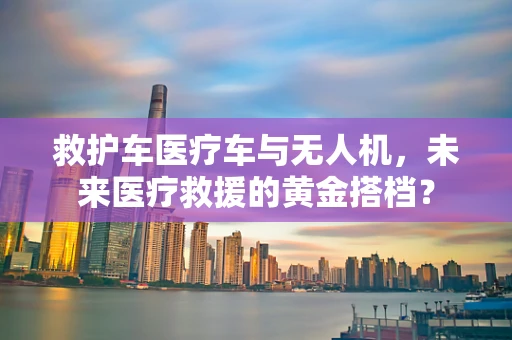救护车医疗车与无人机，未来医疗救援的黄金搭档？
