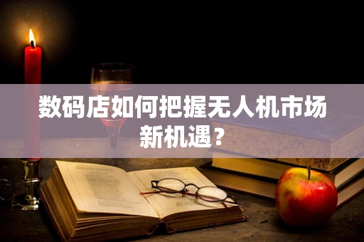 数码店如何把握无人机市场新机遇？