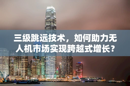 三级跳远技术，如何助力无人机市场实现跨越式增长？