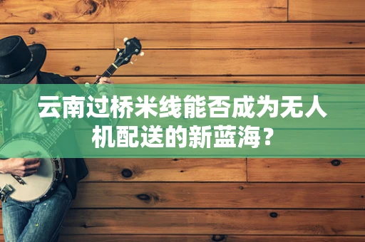 云南过桥米线能否成为无人机配送的新蓝海？