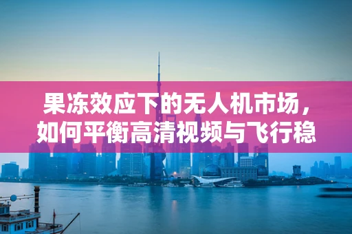 果冻效应下的无人机市场，如何平衡高清视频与飞行稳定性？