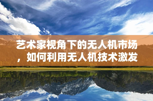 艺术家视角下的无人机市场，如何利用无人机技术激发艺术创作新维度？