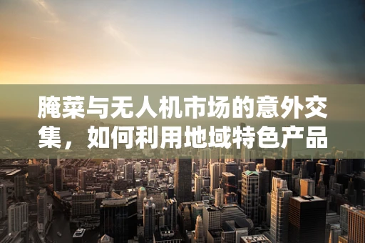 腌菜与无人机市场的意外交集，如何利用地域特色产品促进无人机消费？