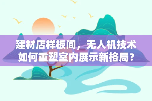 建材店样板间，无人机技术如何重塑室内展示新格局？