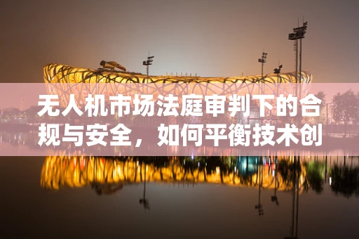 无人机市场法庭审判下的合规与安全，如何平衡技术创新与法律监管？