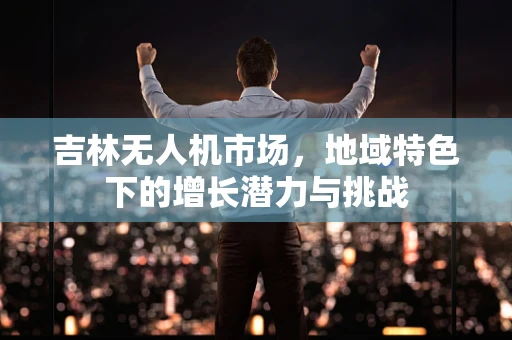 吉林无人机市场，地域特色下的增长潜力与挑战
